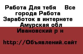 Работа Для тебя  - Все города Работа » Заработок в интернете   . Амурская обл.,Ивановский р-н